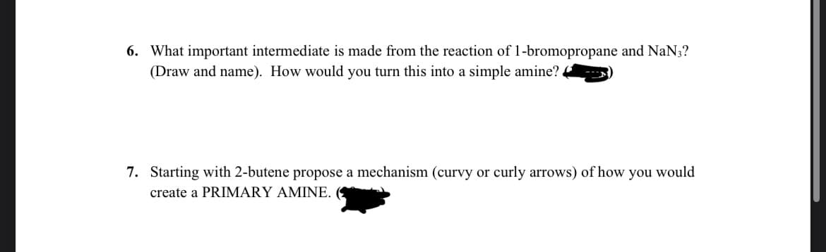 6. What important intermediate is made from the reaction of 1-bromopropane and NaN3?
(Draw and name). How would you turn this into a simple amine?.
7. Starting with 2-butene propose a mechanism (curvy or curly arrows) of how you would
create a PRIMARY AMINE.