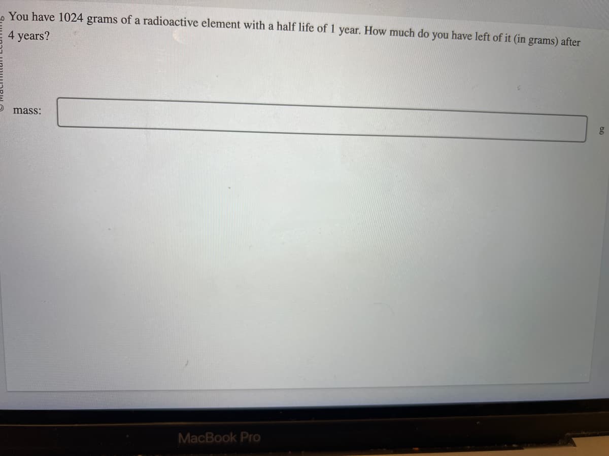 LO
You have 1024 grams of a radioactive element with a half life of 1 year. How much do you have left of it (in grams) after
4 years?
mass:
MacBook Pro