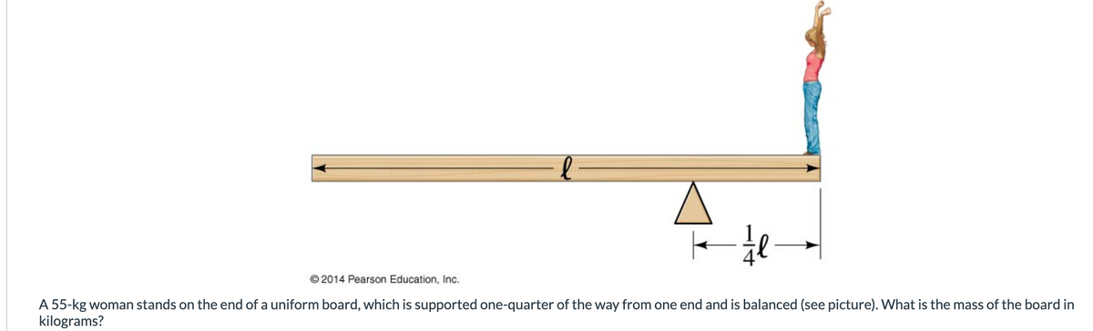 ½ l
© 2014 Pearson Education, Inc.
A 55-kg woman stands on the end of a uniform board, which is supported one-quarter of the way from one end and is balanced (see picture). What is the mass of the board in
kilograms?