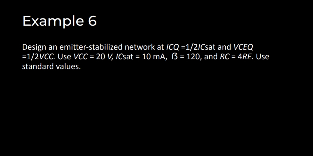 Example 6
Design an emitter-stabilized network at ICQ =1/2ICsat and VCEQ
=1/2VCC. Use VCC = 20 V, ICsat = 10 mA, ß= 120, and RC = 4RE. Use
%3D
%3D
%3D
standard values.
