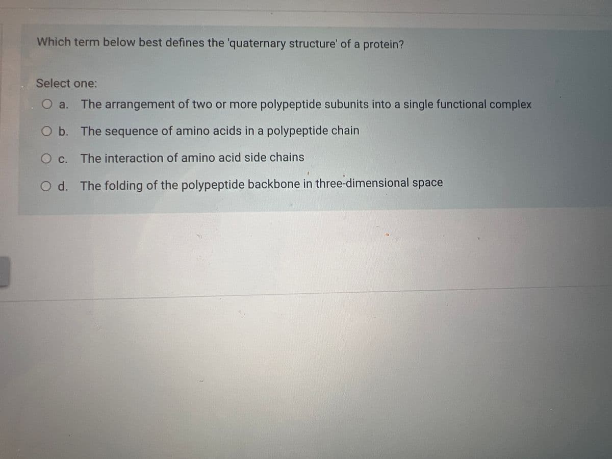 Which term below best defines the 'quaternary structure' of a protein?
Select one:
O a. The arrangement of two or more polypeptide subunits into a single functional complex
O b. The sequence of amino acids in a polypeptide chain
O c. The interaction of amino acid side chains
O d. The folding of the polypeptide backbone in three-dimensional space