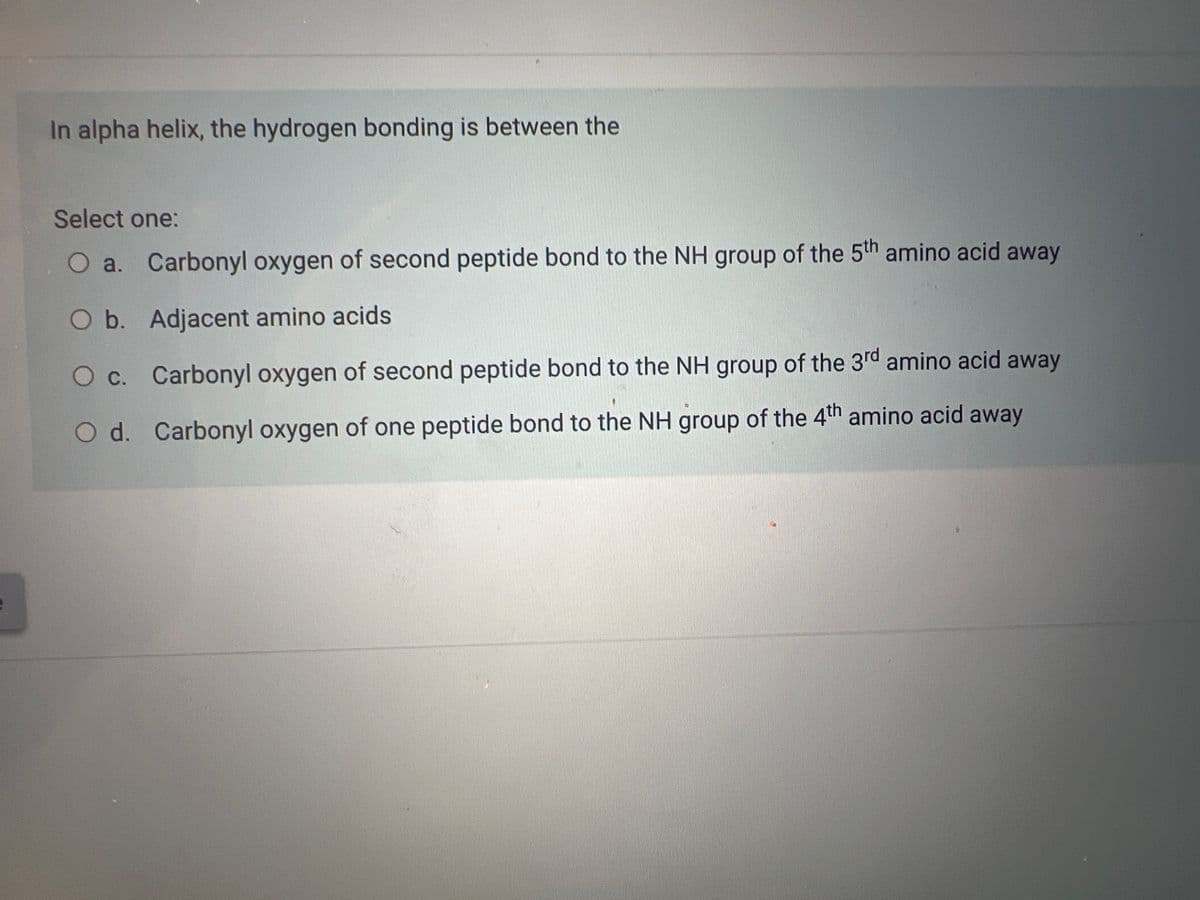 In alpha helix, the hydrogen bonding is between the
Select one:
O a. Carbonyl oxygen of second peptide bond to the NH group of the 5th amino acid away
O b. Adjacent amino acids
O c. Carbonyl oxygen of second peptide bond to the NH group of the 3rd amino acid away
O d. Carbonyl oxygen of one peptide bond to the NH group of the 4th amino acid away