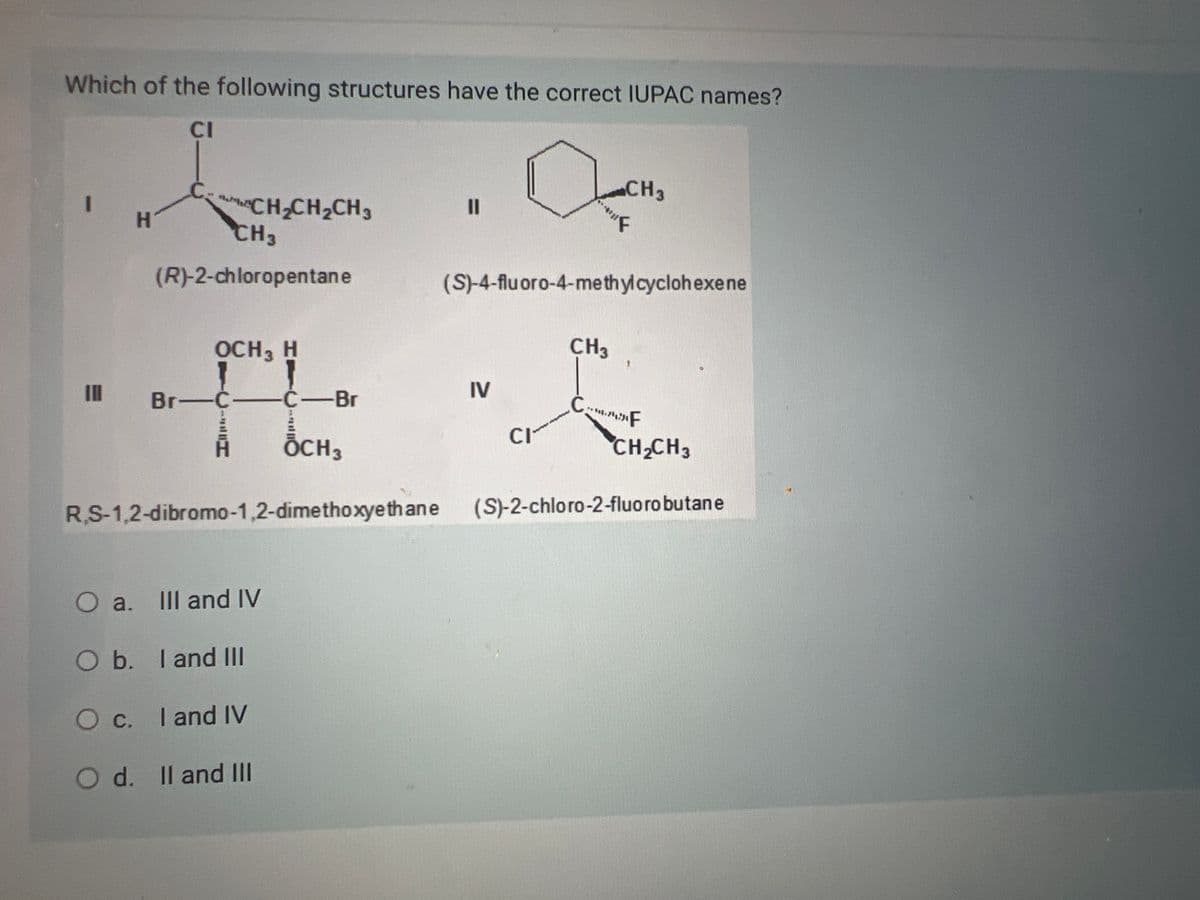 Which of the following structures have the correct IUPAC names?
CI
1
111
H
CH3
(R)-2-chloropentane
OCH 3 H
CH
CH₂CH₂CH3
Br-C-
RS-1,2-dibromo-1,2-dimethoxyethane
O a.
O b. I and III
O c. I and IV
O d. II and III
III and IV
C-Br
OCH 3
||
D
IV
(S)-4-fluoro-4-methylcyclohexene
CI
CH3
CH3
"F
CF
CH₂CH3
(S)-2-chloro-2-fluoro butane