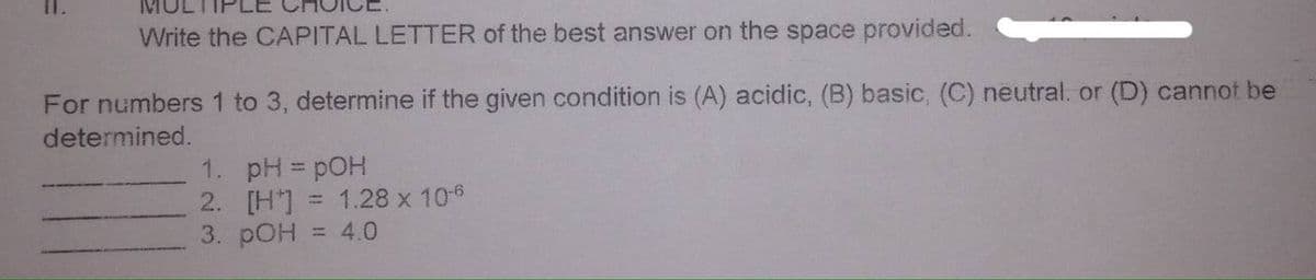 Write the CAPITAL LETTER of the best answer on the space provided.
For numbers 1 to 3, determine if the given condition is (A) acidic, (B) basic, (C) neutral. or (D) cannot be
determined.
1. pH = pOH
2. [H*] = 1.28 x 106
3. pOH
= 4.0
