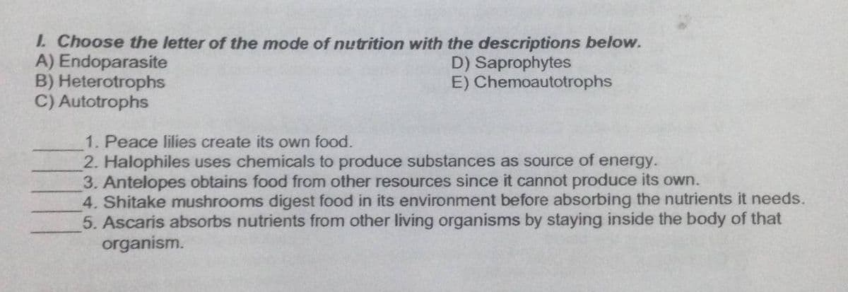 1. Choose the letter of the mode of nutrition with the descriptions below.
A) Endoparasite
B) Heterotrophs
C) Autotrophs
D) Saprophytes
E) Chemoautotrophs
1. Peace lilies create its own food.
2. Halophiles uses chemicals to produce substances as source of energy.
3. Antelopes obtains food from other resources since it cannot produce its own.
4. Shitake mushrooms digest food in its environment before absorbing the nutrients it needs.
5. Ascaris absorbs nutrients from other living organisms by staying inside the body of that
organism.
