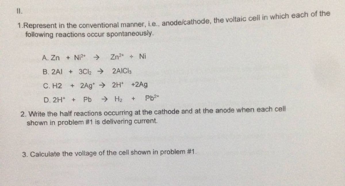 I.
1.Represent in the conventional manner, i.e.. anode/cathode, the voltaic cell in which each of the
following reactions occur spontaneously.
A. Zn + Ni?* >
Zn2* + Ni
B. 2AI
+ 3Cl2 2AICI3
C. H2
+2Ag* 2H* +2Ag
D. 2H* +
Pb
> H2
Pb2*
2. Write the half reactions occurring at the cathode and at the anode when each cell
shown in problem #1 is delivering current.
3. Calculate the voltage of the cell shown in problem #1
