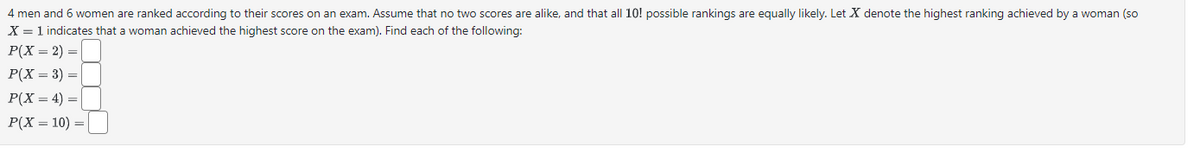4 men and 6 women are ranked according to their scores on an exam. Assume that no two scores are alike, and that all 10! possible rankings are equally likely. Let X denote the highest ranking achieved by a woman (so
X = 1 indicates that a woman achieved the highest score on the exam). Find each of the following:
P(X = 2) =
P(X = 3) =
P(X=4)=
P(X = 10)=