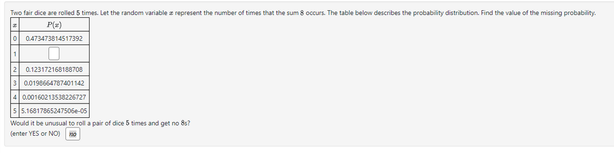 Two fair dice are rolled 5 times. Let the random variable & represent the number of times that the sum 8 occurs. The table below describes the probability distribution. Find the value of the missing probability.
P(x)
Ꮖ
0 0.473473814517392
1
2 0.123172168188708
3 0.0198664787401142
4 0.00160213538226727
5 5.16817865247506e-05
Would it be unusual to roll a pair of dice 5 times and get no 8s?
(enter YES or NO) no