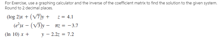 For Exercise, use a graphing calculator and the inverse of the coefficient matrix to find the solution to the given system.
Round to 2 decimal places.
(log 2)x + (V7)y +
(ех — (V3)у - т3 — 3.7
(In 10) x +
z = 4.1
y – 2.2z = 7.2
