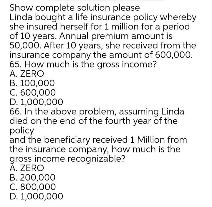 Show complete solution please
Linda bought a life insurance policy whereby
she insured herself for 1 million for a period
of 10 years. Annual premium amount is
50,000. After 10 years, she received from the
insurance company the amount of 600,000.
65. How much is the gross income?
A. ZERO
В. 100,000
C. 600,000
D. 1,000,000
66. In the above problem, assuming Linda
died on the end of the fourth year of the
policy
and the beneficiary received 1 Million from
the insurance company, how much is the
gross income recognizable?
Ă. ZERO
В. 200,000
С. 800,000
D. 1,000,000
