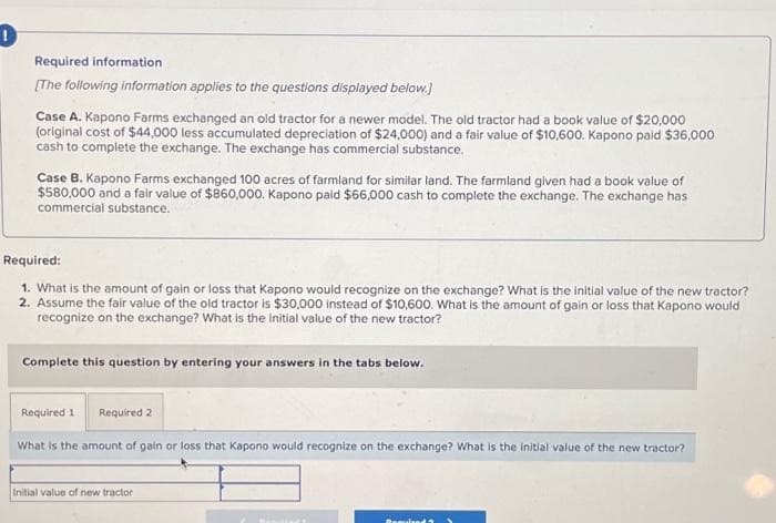 !
Required information
[The following information applies to the questions displayed below.]
Case A. Kapono Farms exchanged an old tractor for a newer model. The old tractor had a book value of $20,000
(original cost of $44,000 less accumulated depreciation of $24,000) and a fair value of $10,600. Kapono paid $36,000
cash to complete the exchange. The exchange has commercial substance.
Case B. Kapono Farms exchanged 100 acres of farmland for similar land. The farmland given had a book value of
$580,000 and a fair value of $860,000. Kapono paid $66,000 cash to complete the exchange. The exchange has
commercial substance.
Required:
1. What is the amount of gain or loss that Kapono would recognize on the exchange? What is the initial value of the new tractor?
2. Assume the fair value of the old tractor is $30,000 instead of $10,600. What is the amount of gain or loss that Kapono would
recognize on the exchange? What is the initial value of the new tractor?
Complete this question by entering your answers in the tabs below.
Required 1
Required 2
What is the amount of gain or loss that Kapano would recognize on the exchange? What is the initial value of the new tractor?
Initial value of new tractor
Remu