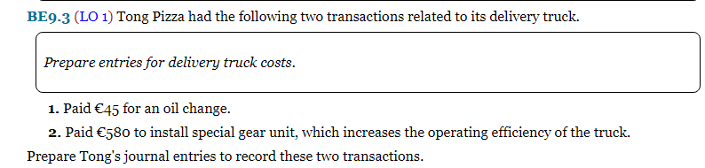 BE9.3 (LO 1) Tong Pizza had the following two transactions related to its delivery truck.
Prepare entries for delivery truck costs.
1. Paid €45 for an oil change.
2. Paid €580 to install special gear unit, which increases the operating efficiency of the truck.
Prepare Tong's journal entries to record these two transactions.

