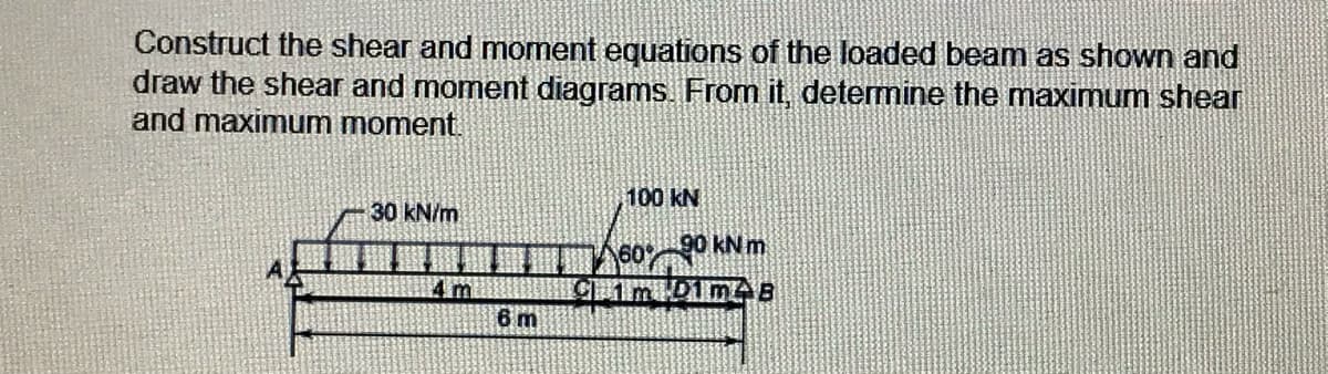 Construct the shear and moment equations of the loaded beam as shown and
draw the shear and moment diagrams. From it, determine the maximum shear
and maximum moment.
100 kN
30 kN/m
60 90 KN m.
C1m 1m B
4 m
6 m
