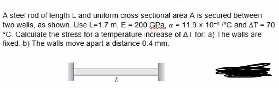 A steel rod of length L and uniform cross sectional area A is secured between
two walls, as shown. Use L=1.7 m, E = 200 GPa, a = 11.9 x 10-8 /°C and AT = 70
°C. Calculate the stress for a temperature increase of AT for: a) The walls are
fixed. b) The walls move apart a distance 0.4 mm.
L
