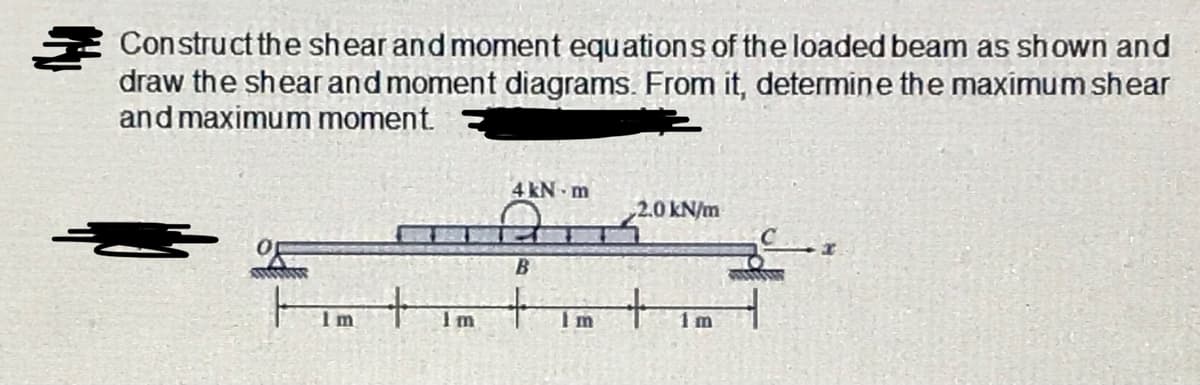 E Construct the shear and moment equations of the loaded beam as shown and
draw the shear and moment diagrams. From it, determine the maximum shear
and maximum moment
4 kN m
2.0 kN/m
Im
Im
1 m
