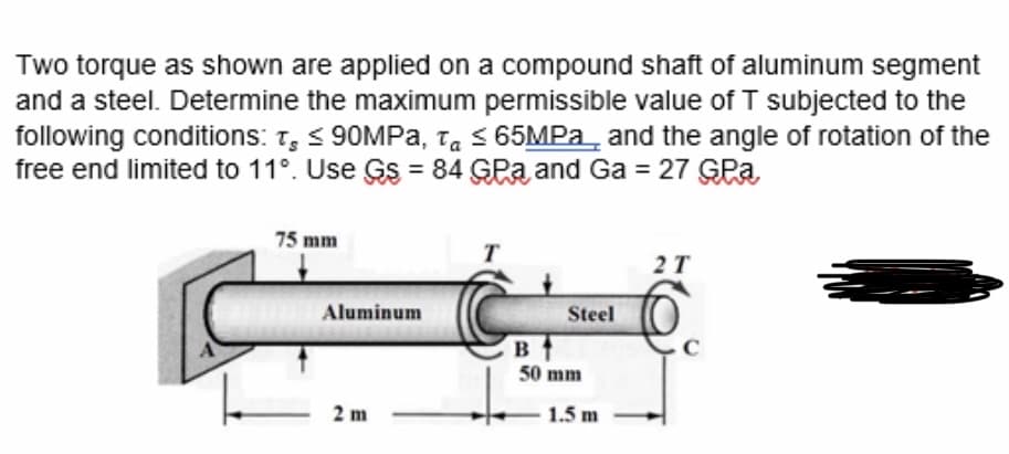 Two torque as shown are applied on a compound shaft of aluminum segment
and a steel. Determine the maximum permissible value of T subjected to the
following conditions: T, < 90MPA, ta s 65MPA_ and the angle of rotation of the
free end limited to 11°. Use Gs = 84 GPa and Ga = 27 GPa,
75 mm
T
2T
Aluminum
Steel
в
50 mm
2 m
1.5 m
