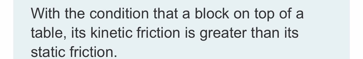 With the condition that a block on top of a
table, its kinetic friction is greater than its
static friction.
