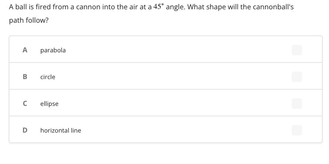 A ball is fired from a cannon into the air at a 45° angle. What shape will the cannonball's
path follow?
A
parabola
В
circle
C
ellipse
D
horizontal line
