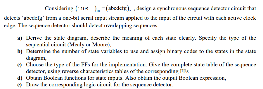 Considering (103) = (abcdefg),, design a synchronous sequence detector circuit that
detects 'abcdefg' from a one-bit serial input stream applied to the input of the circuit with each active clock
edge. The sequence detector should detect overlapping sequences.
a) Derive the state diagram, describe the meaning of each state clearly. Specify the type of the
sequential circuit (Mealy or Moore),
b) Determine the number of state variables to use and assign binary codes to the states in the state
diagram,
c) Choose the type of the FFs for the implementation. Give the complete state table of the sequence
detector, using reverse characteristics tables of the corresponding FFs
d) Obtain Boolean functions for state inputs. Also obtain the output Boolean expression,
e) Draw the corresponding logic circuit for the sequence detector.