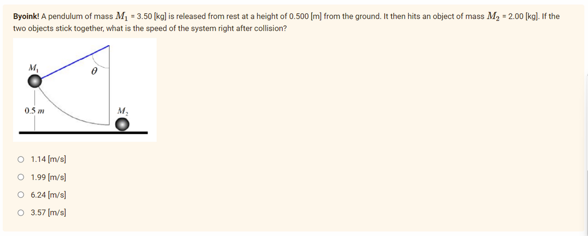 Byoink! A pendulum of mass M₁ = 3.50 [kg] is released from rest at a height of 0.500 [m] from the ground. It then hits an object of mass M₂ = 2.00 [kg]. If the
two objects stick together, what is the speed of the system right after collision?
M₁
0.5 m
M₂
O 1.14 [m/s]
O 1.99 [m/s]
O
6.24 [m/s]
O 3.57 [m/s]