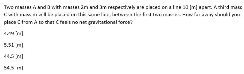 Two masses A and B with masses 2m and 3m respectively are placed on a line 10 [m] apart. A third mass
C with mass m will be placed on this same line, between the first two masses. How far away should you
place C from A so that C feels no net gravitational force?
4.49 [m]
5.51 [m]
44.5 [m]
54.5 [m]