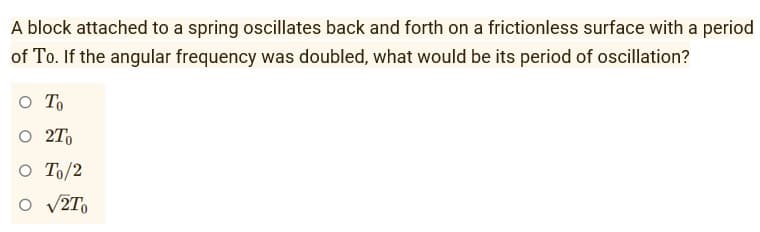 A block attached to a spring oscillates back and forth on a frictionless surface with a period
of To. If the angular frequency was doubled, what would be its period of oscillation?
O To
O 2To
O To/2
O √2To