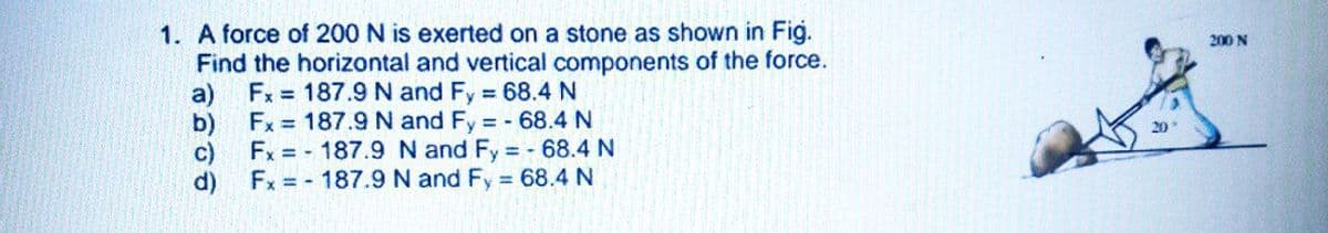 1. A force of 200 N is exerted on a stone as shown in Fig.
Find the horizontal and vertical components of the force.
Fx = 187.9 N and Fy 68.4 N
200 N
a)
Fx = 187.9 N and Fy = - 68.4N
b)
Fx = - 187.9 N and Fy 68.4 N
c)
Fx = - 187.9 N and Fy 68.4 N
d)
