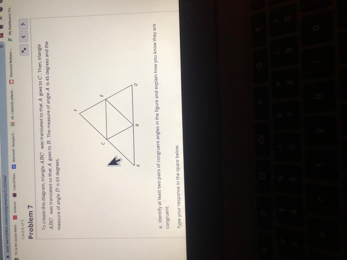 A ausl leamzillion.com/assignments/CJ32544/
- 7th & 8th Grade Math
LeamZillion
DE IXL | identify reflecti..
rg ay boog - puoweip E
Diamond Wallace
F My Dashboard FU
Card 8 of 9
Problem 7
>
To create this diagram, triangle ABC was translated so that A goes to C . Then, triangle
ABC was translated so that A goes to B . The measure of angle A is 45 degrees and the
measure of angle D is 63 degrees.
a. Identify at least two pairs of congruent angles in the figure and explain how you know they are
congruent.
Type your response in the space below.
