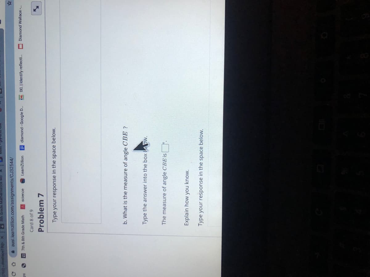 8th Grade Mathern
A ausl.leamzillion.com/assignments/CJ32544/
E 7th & Sth Grade Math
A science
LeamZillion E diamond - Google D.
Da. IXL | Identify reflecti.
Diamond Wallace -.
Card 8 of 9
Problem 7
Type your response in the space below.
b. What is the measure of angle CBE ?
Type the answer into the box lA Dw.
The measure of angle CBE i |
Explain how you know.
Type your response in the space below.
