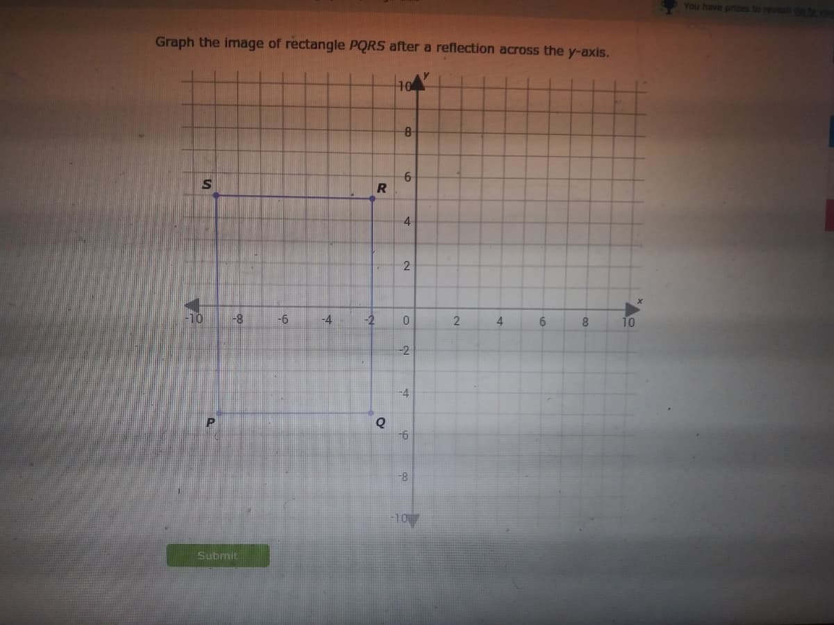 You have prizes to revealt o to
Graph the image of rectangle PQRS after a reflection across the y-axis.
10
4
2
-10
-6
-4
-2
4.
6.
8.
10
-2
-4
9-
-8
10
Submit
2.
