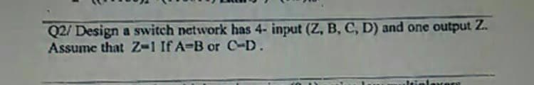 Q2/ Design a switch network has 4- input (Z, B, C, D) and one output Z.
Assume that Z-1 If A-B or C-D.
rere
