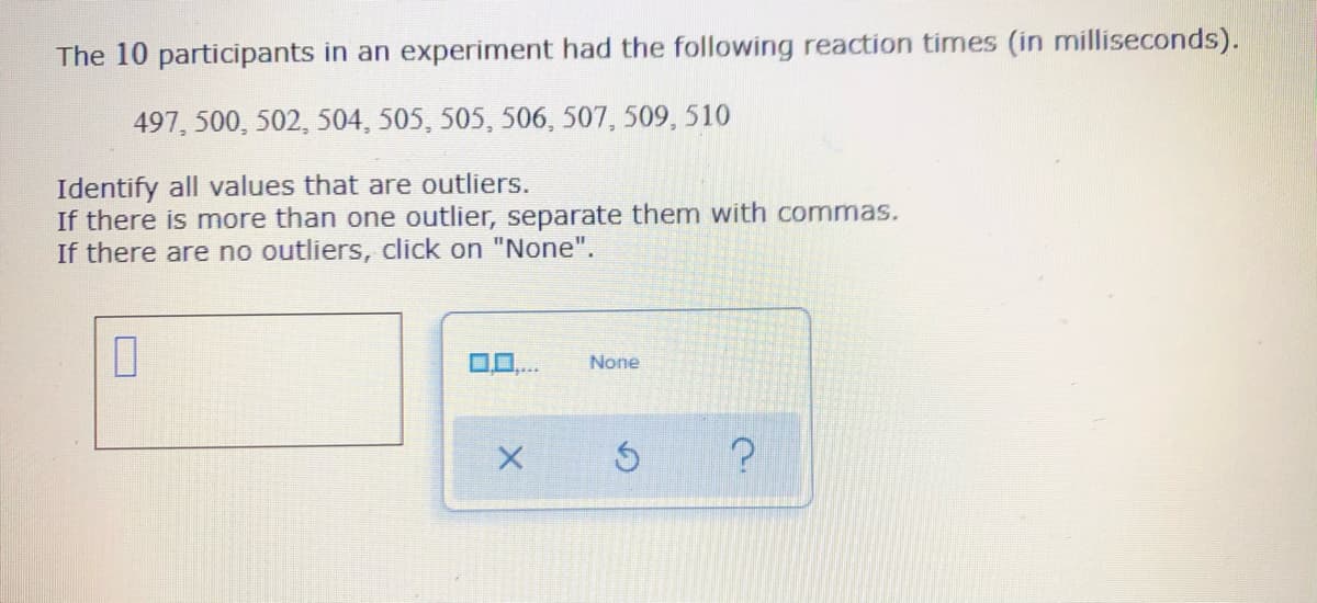 The 10 participants in an experiment had the following reaction times (in milliseconds).
497, 500, 502, 504, 505, 505, 506, 507, 509, 510
Identify all values that are outliers.
If there is more than one outlier, separate them with commas.
If there are no outliers, click on "None".
0
None
X
?