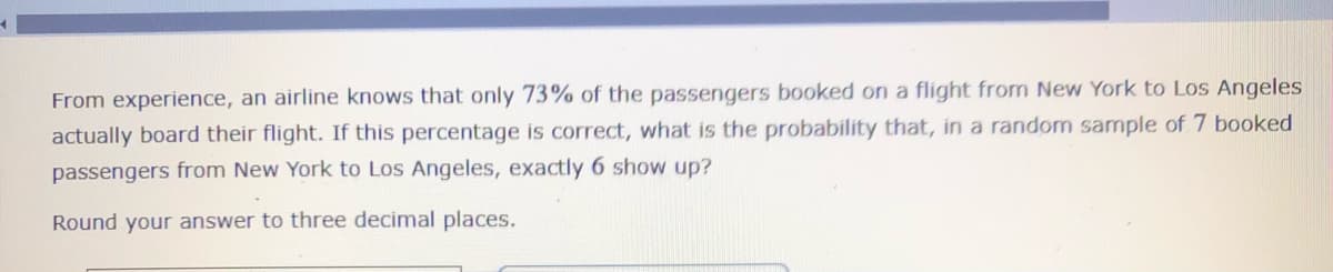 ### Probability and Statistics: Airline Passenger Boarding

#### Problem Statement:
From experience, an airline knows that only 73% of the passengers booked on a flight from New York to Los Angeles actually board their flight. If this percentage is correct, what is the probability that, in a random sample of 7 booked passengers from New York to Los Angeles, exactly 6 show up?

**Instruction:**
Round your answer to three decimal places.

---

In this scenario, to find the required probability, we use the binomial probability formula:

\[ P(X = k) = \binom{n}{k} p^k (1-p)^{n-k} \]

Where:
- \( P(X = k) \) is the probability of k successes in n trials,
- \( \binom{n}{k} \) is the binomial coefficient, representing the number of ways to choose k successes from n trials,
- \( p \) is the success probability on a single trial (0.73 in this case since 73% of passengers show up),
- \( n \) is the number of trials (7 in this case),
- \( k \) is the number of successes we are interested in (6 in this case).

**Calculation Steps:**
1. **Determine the binomial coefficient**: \[% \binom{7}{6} = \frac{7!}{6!(7-6)!} = 7 \]
2. **Substitute the values into the binomial formula**: 
\[ P(X = 6) = 7 \cdot (0.73)^6 \cdot (1-0.73)^{7-6} \]

3. **Calculate the probabilities**:
   - \( (0.73)^6 \approx 0.198 \)
   - \( (1-0.73) \approx 0.27 \)

4. **Combine the results**: 
\[ P(X = 6) = 7 \cdot 0.198 \cdot 0.27 \approx 0.374 \]

Hence, the probability that exactly 6 out of 7 booked passengers will show up is approximately 0.374 when rounded to three decimal places.

Note: The use of a calculator or statistical software is recommended to minimize arithmetic errors and ensure accuracy.

---

#### Important Concepts:

- **Binomial Distribution**: A binomial distribution is appropriate for