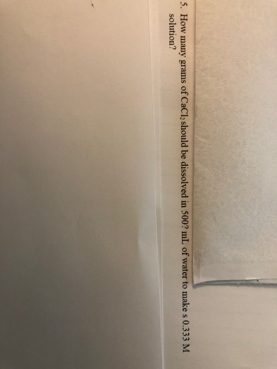 5. How many grams of CaCl2 should be dissolved in 500? mL of water to make s 0.333 M
solution?
