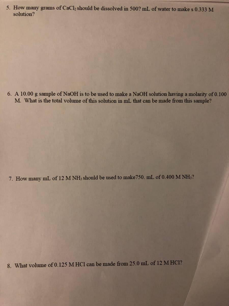 5. How many grams of CaCl2 should be dissolved in 500? mL of water to make s 0.333 M
solution?
6. A 10.00 g sample of NaOH is to be used to make a NaOH solution having a molarity of 0.100
M. What is the total volume of this solution in mL that can be made from this sample?
7. How many mL of 12 M NH3 should be used to make750. mL of 0.400 M NH?
8. What volume of 0.125 M HCl can be made from 25.0 mL of 12 M HCl?
