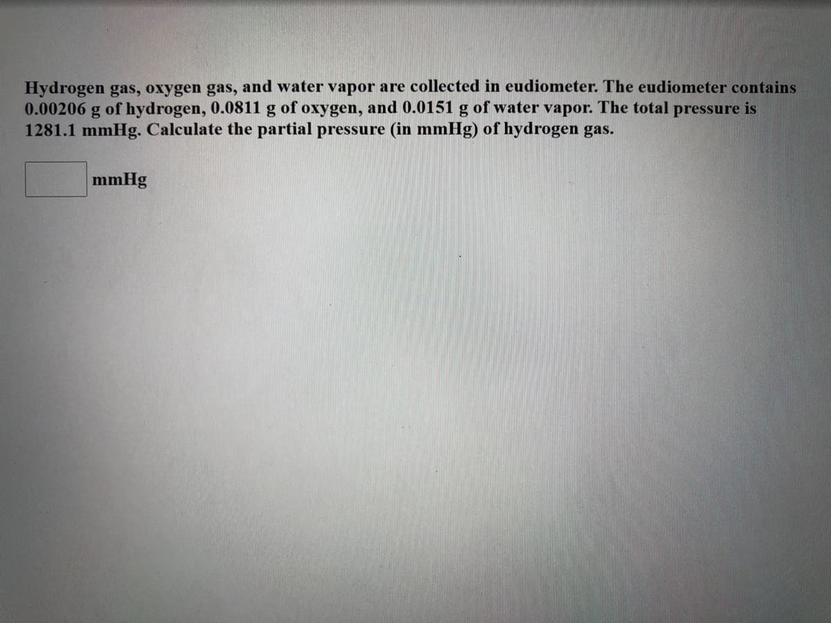 Hydrogen gas, oxygen gas, and water vapor are collected in eudiometer. The eudiometer contains
0.00206 g of hydrogen, 0.0811 g of oxygen, and 0.0151 g of water vapor. The total pressure is
1281.1 mmHg. Calculate the partial pressure (in mmHg) of hydrogen gas.
mmHg

