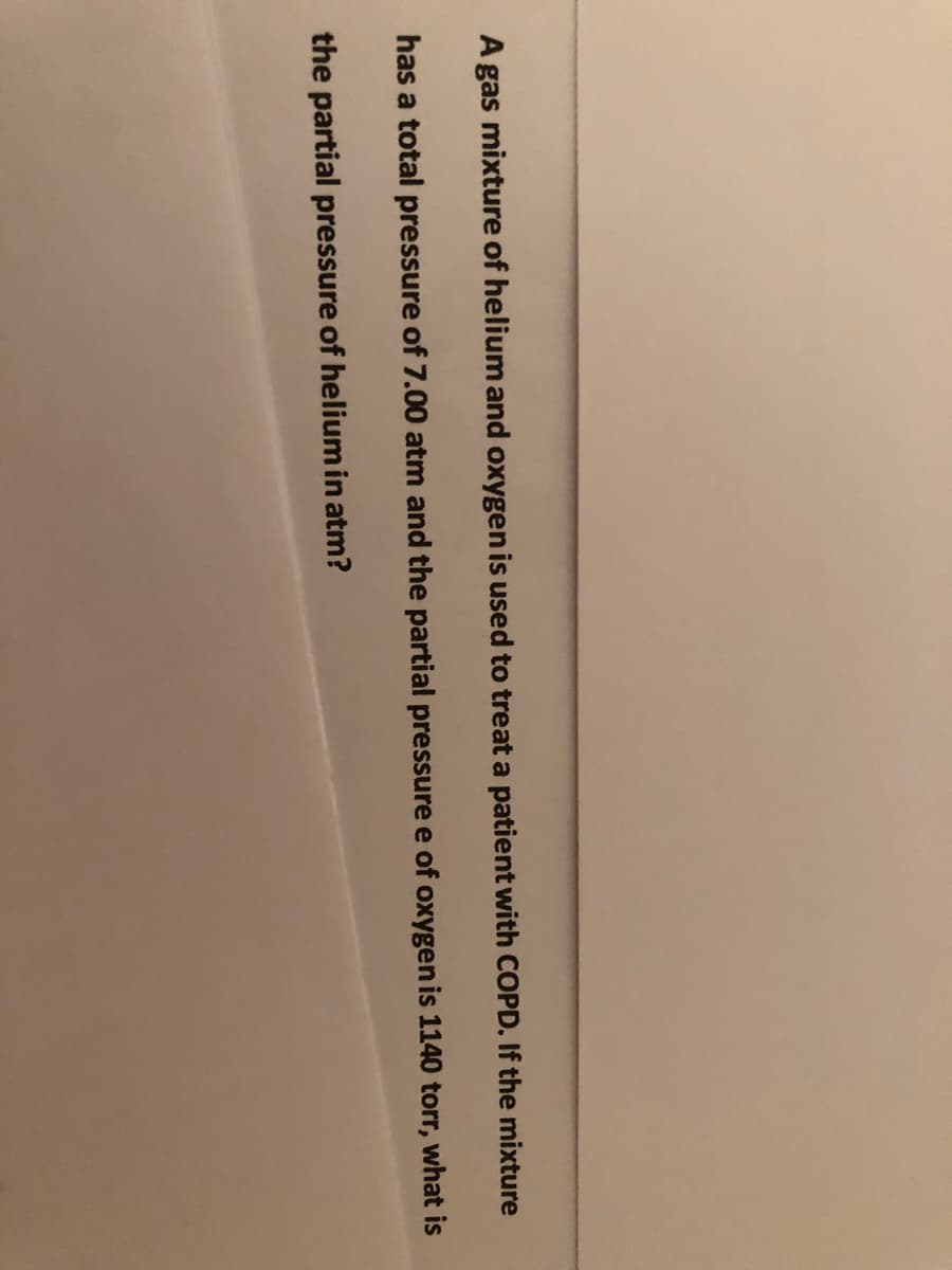 A gas mixture of helium and oxygen is used to treat a patient with COPD. If the mixture
has a total pressure of 7.00 atm and the partial pressure e of oxygen is 1140 torr, what is
the partial pressure of helium in atm?
