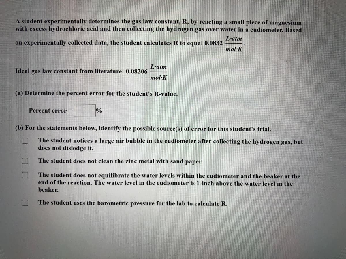 A student experimentally determines the gas law constant, R, by reacting a small piece of magnesium
with excess hydrochloric acid and then collecting the hydrogen gas over water in a eudiometer. Based
L-atm
on experimentally collected data, the student calculates R to equal 0.0832
mol·K
L-atm
Ideal gas law constant from literature: 0.08206
mol·K
(a) Determine the percent error for the student's R-value.
Percent error =
%
(b) For the statements below, identify the possible source(s) of error for this student's trial.
The student notices a large air bubble in the eudiometer after collecting the hydrogen gas, but
does not dislodge it.
The student does not clean the zinc metal with sand paper.
The student does not equilibrate the water levels within the eudiometer and the beaker at the
end of the reaction. The water level in the eudiometer is 1-inch above the water level in the
beaker.
The student uses the barometric pressure for the lab to calculate R.
