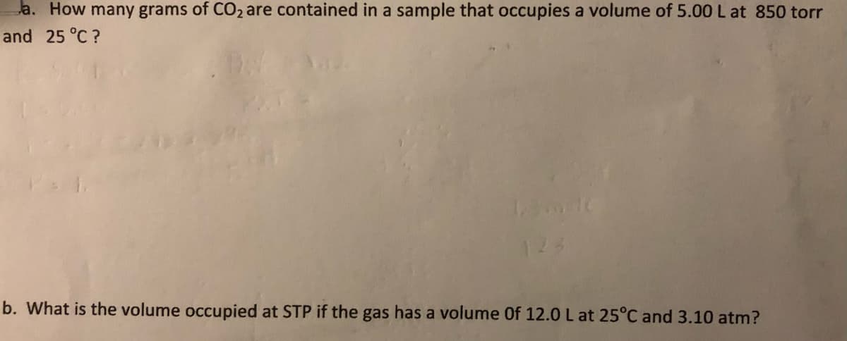 a. How many grams of CO2 are contained in a sample that occupies a volume of 5.00 L at 850 torr
and 25 °C ?
b. What is the volume occupied at STP if the gas has a volume Of 12.0 L at 25°C and 3.10 atm?
