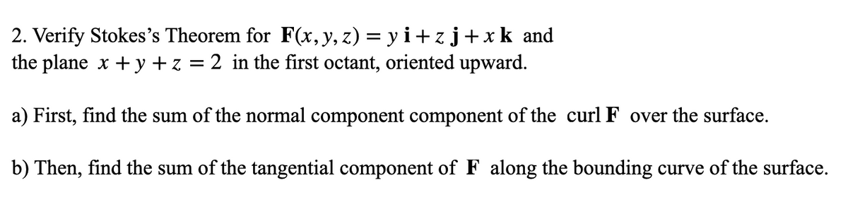 2. Verify Stokes's Theorem for F(x,y, z) = y i+ zj+xk and
the plane x + y + z = 2 in the first octant, oriented upward.
a) First, find the sum of the normal component component of the curl F over the surface.
b) Then, find the sum of the tangential component of F along the bounding curve of the surface.
