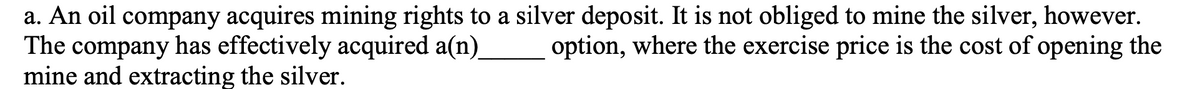 a. An oil company acquires mining rights to a silver deposit. It is not obliged to mine the silver, however.
The company has effectively acquired a(n)
mine and extracting the silver.
option, where the exercise price is the cost of opening the
