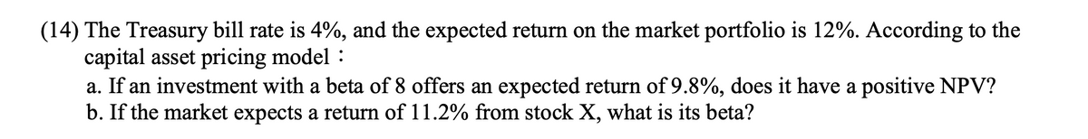 (14) The Treasury bill rate is 4%, and the expected return on the market portfolio is 12%. According to the
capital asset pricing model :
a. If an investment with a beta of 8 offers an expected return of 9.8%, does it have a positive NPV?
b. If the market expects a return of 11.2% from stock X, what is its beta?
