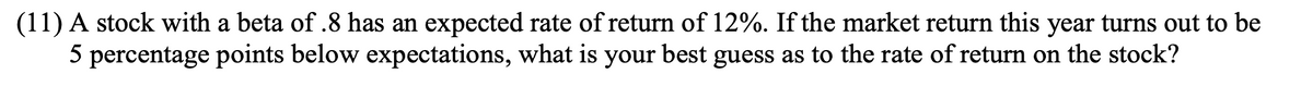 (11) A stock with a beta of .8 has an expected rate of return of 12%. If the market return this year turns out to be
5 percentage points below expectations, what is your best guess as to the rate of return on the stock?
