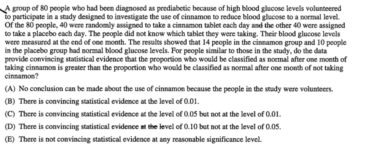 A group of 80 people who had been diagnosed as prediabetic because of high blood glucose levels volunteered
to participate in a study designed to investigate the use of cinnamon to reduce blood glucose to a normal level.
Of the 80 people, 40 were randomly assigned to take a cinnamon tablet each day and the other 40 were assigned
to take a placebo each day. The people did not know which tablet they were taking. Their blood glucose levels
were measured at the end of one month. The results showed that 14 people in the cinnamon group and 10 people
in the placebo group had normal blood glucose levels. For people similar to those in the study, do the data
provide convincing statistical evidence that the proportion who would be classified as normal after one month of
taking cinnamon is greater than the proportion who would be classified as normal after one month of not taking
cinnamon?
(A) No conclusion can be made about the use of cinnamon because the people in the study were volunteers.
(B) There is convincing statistical evidence at the level of 0.01.
(C) There is convincing statistical evidence at the level of 0.05 but not at the level of 0.01.
(D) There is convincing statistical evidence at the level of 0.10 but not at the level of 0.05.
(E) There is not convincing statistical evidence at any reasonable significance level.
