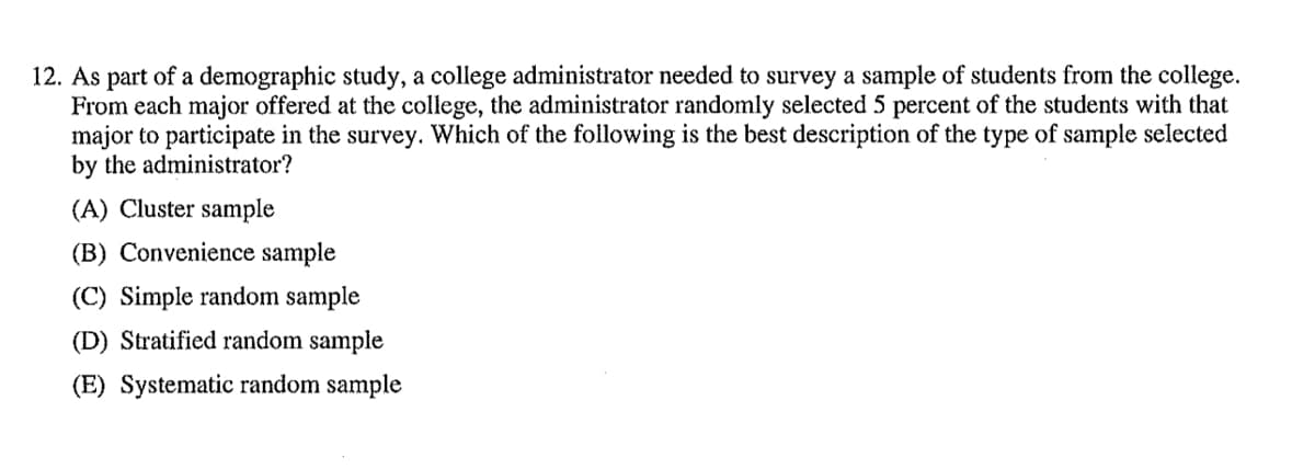 12. As part of a demographic study, a college administrator needed to survey a sample of students from the college.
From each major offered at the college, the administrator randomly selected 5 percent of the students with that
major to participate in the survey. Which of the following is the best description of the type of sample selected
by the administrator?
(A) Cluster sample
(B) Convenience sample
(C) Simple random sample
(D) Stratified random sample
(E) Systematic random sample
