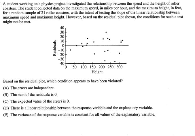 . A student working on a physics project investigated the relationship between the speed and the height of roller
coasters. The student collected data on the maximum speed, in miles per hour, and the maximum height, in feet,
for a random sample of 21 roller coasters, with the intent of testing the slope of the linear relationship between
maximum speed and maximum height. However, based on the residual plot shown, the conditions for such a test
might not be met.
40
30-
20-
10
-10+•
-20+
-30+
-40-
0 50 100 150 200 250 300
Height
Based on the residual plot, which condition appears to have been violated?
(A) The errors are independent.
(B) The sum of the residuals is 0.
(C) The expected value of the errors is 0.
(D) There is a linear relationship between the response variable and the explanatory variable.
(E) The variance of the response variable is constant for all values of the explanatory variable.
Residuals
