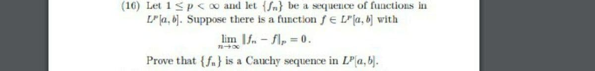 (16) Let 1 <p<00 and let {Sn} be a sequence of functions in
LP la, 6). Suppose there is a function fe LPla, b] with
lim If.- flp 0.
Prove that {fa} is a Cauchy sequence in LP(a, b).
