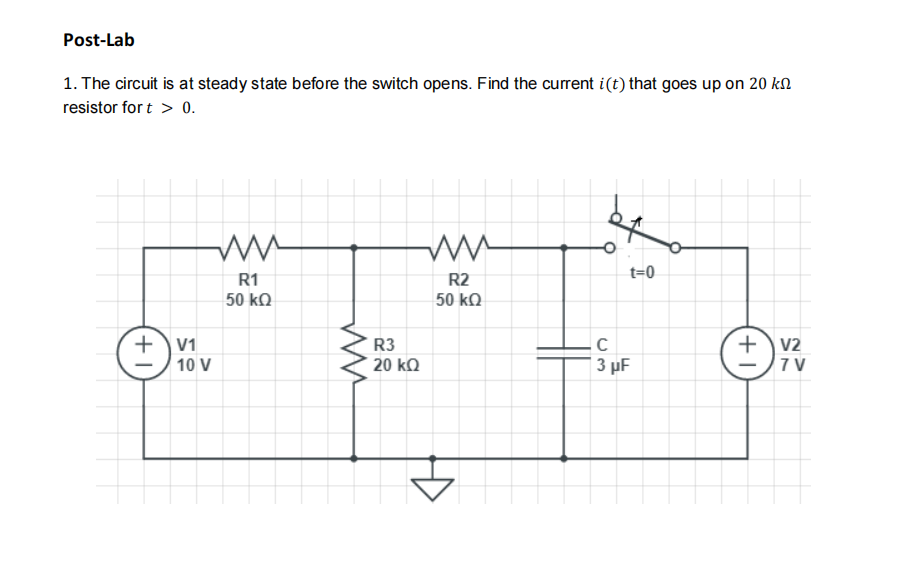 Post-Lab
1. The circuit is at steady state before the switch opens. Find the current i(t) that goes up on 20 kM
resistor for t > 0.
t=0
R1
R2
50 kQ
50 kQ
+)v1
+v2
7 V
R3
10 V
20 kƆ
| 3 µF
