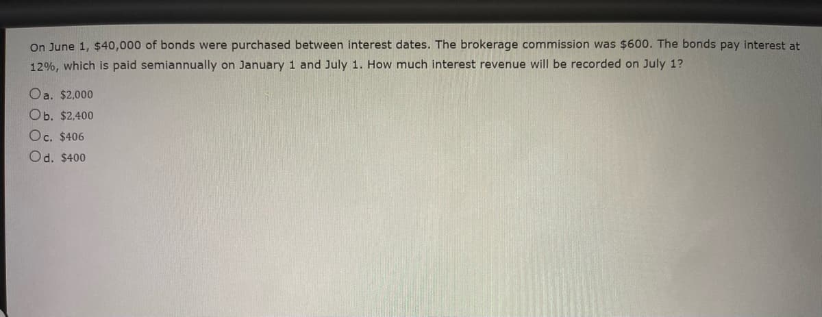 On June 1, $40,000 of bonds were purchased between interest dates. The brokerage commission was $600. The bonds pay interest at
12%, which is paid semiannually on January 1 and July 1. How much interest revenue will be recorded on July 1?
Oa. $2,000
Ob. $2,400
Oc. $406
Od. $400