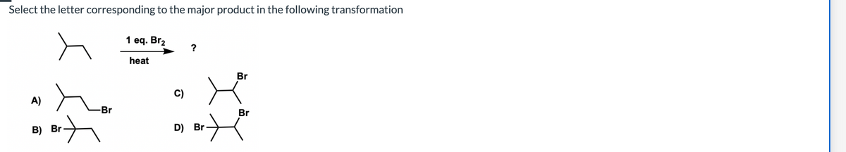 Select the letter corresponding to the major product in the following transformation
A)
-Br
B) Br
+
1 eq. Br₂
heat
C)
D) Br.
Br
Br
H